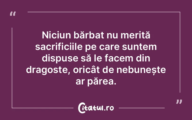 Niciun bărbat nu merită sacrificiile pe care suntem dispuse să le facem din dragoste, oricât de nebunește ar părea.