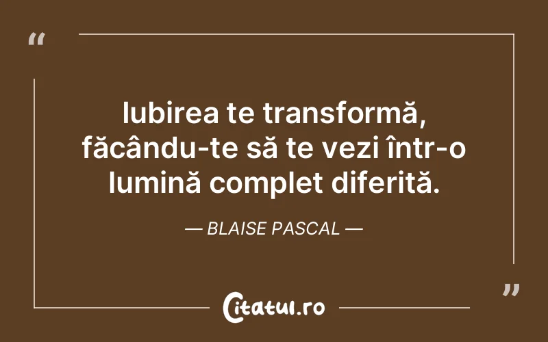 Iubirea te transformă, făcându-te să te vezi într-o lumină complet diferită. Blaise Pascal
