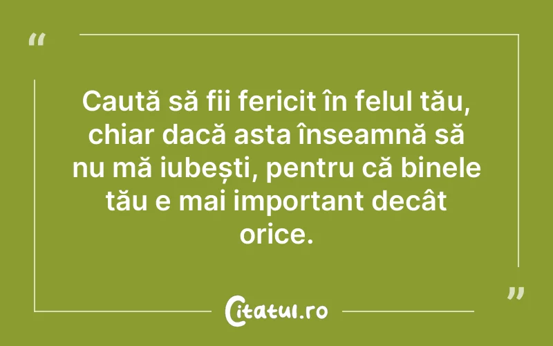 Caută să fii fericit în felul tău, chiar dacă asta înseamnă să nu mă iubești, pentru că binele tău e mai important decât orice.