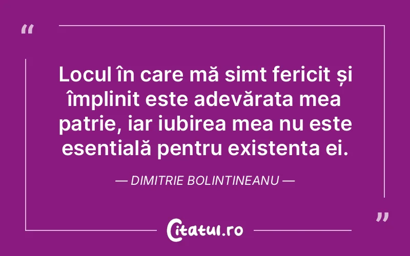 Locul în care mă simt fericit și împlinit este adevărata mea patrie, iar iubirea mea nu este esențială pentru existența ei. Dimitrie Bolintineanu