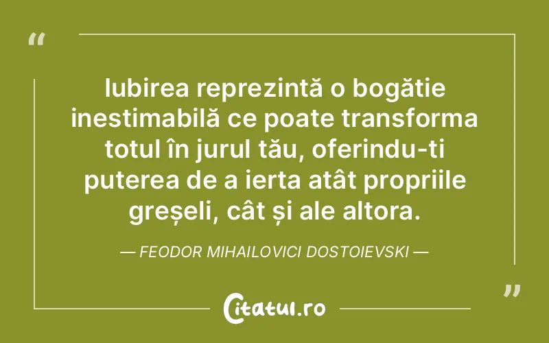 Iubirea reprezintă o bogăție inestimabilă ce poate transforma totul în jurul tău, oferindu-ți puterea de a ierta atât propriile greșeli, cât și ale altora. Feodor Mihailovici Dostoievski