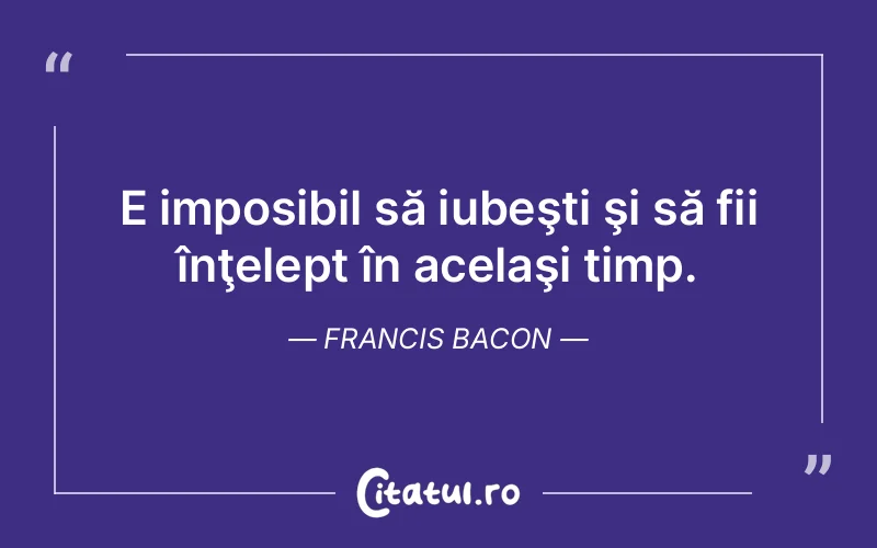 E imposibil să iubeşti şi să fii înţelept în acelaşi timp. Francis Bacon