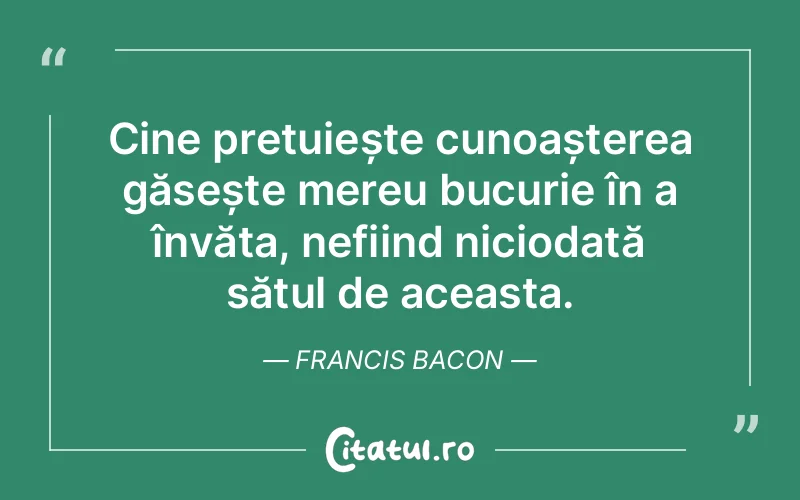 Cine prețuiește cunoașterea găsește mereu bucurie în a învăța, nefiind niciodată sătul de aceasta. Francis Bacon