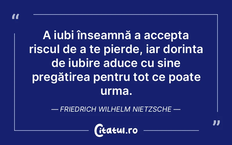 A iubi înseamnă a accepta riscul de a te pierde, iar dorința de iubire aduce cu sine pregătirea pentru tot ce poate urma. Friedrich Wilhelm Nietzsche