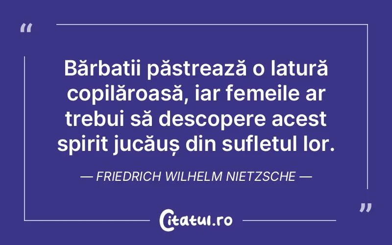 Bărbații păstrează o latură copilăroasă, iar femeile ar trebui să descopere acest spirit jucăuș din sufletul lor. Friedrich Wilhelm Nietzsche