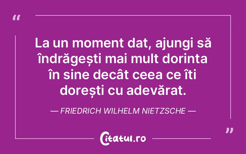 La un moment dat, ajungi să îndrăgești mai mult dorința în sine decât ceea ce îți dorești cu adevărat. Friedrich Wilhelm Nietzsche