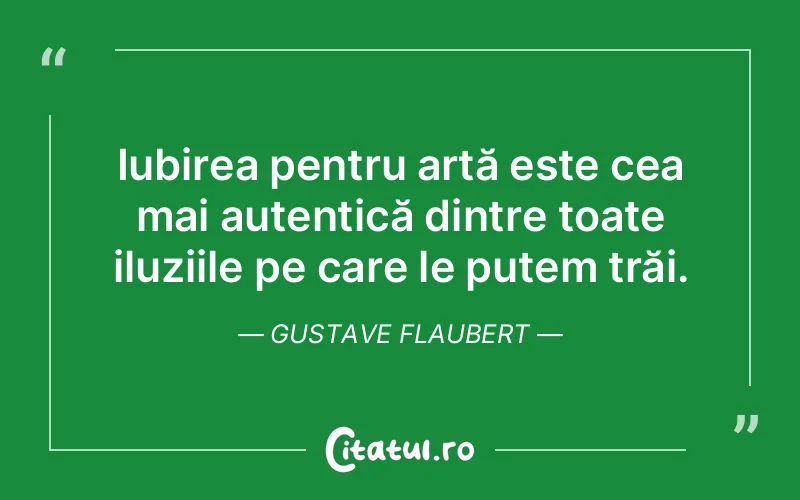 Iubirea pentru artă este cea mai autentică dintre toate iluziile pe care le putem trăi. Gustave Flaubert