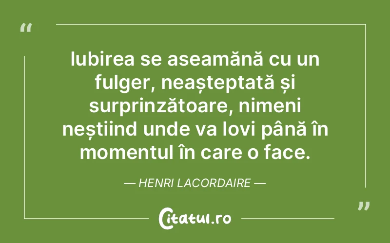 Iubirea se aseamănă cu un fulger, neașteptată și surprinzătoare, nimeni neștiind unde va lovi până în momentul în care o face. Henri Lacordaire