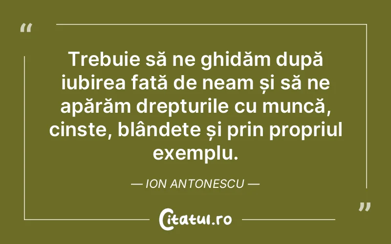 Trebuie să ne ghidăm după iubirea față de neam și să ne apărăm drepturile cu muncă, cinste, blândețe și prin propriul exemplu. Ion Antonescu