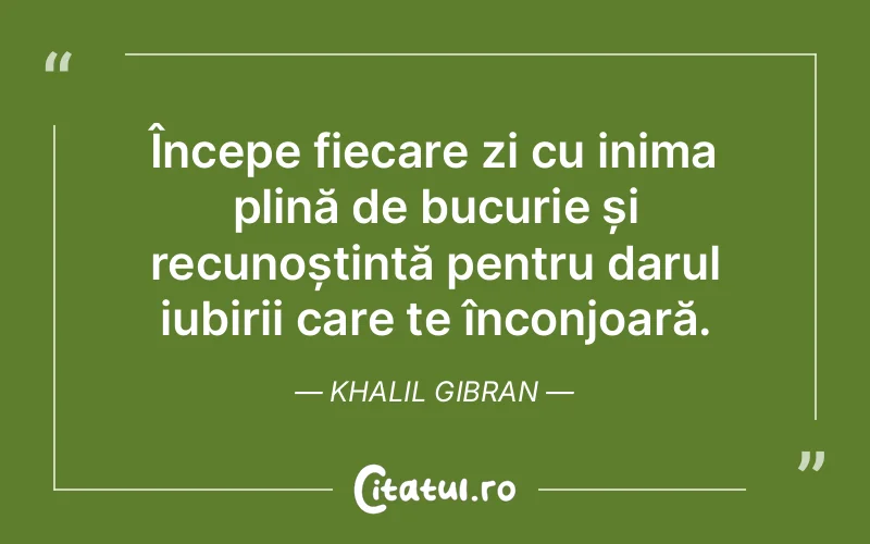 Începe fiecare zi cu inima plină de bucurie și recunoștință pentru darul iubirii care te înconjoară. Khalil Gibran