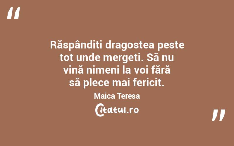 Răspândiți dragostea peste tot unde mergeți. Să nu vină nimeni la voi fără să plece mai fericit. Maica Teresa
