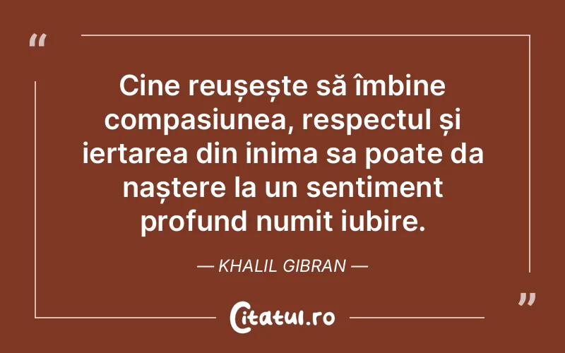 Cine reușește să îmbine compasiunea, respectul și iertarea din inima sa poate da naștere la un sentiment profund numit iubire. Khalil Gibran