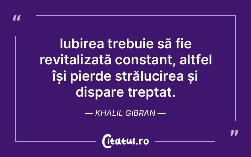 Iubirea trebuie să fie revitalizată constant, altfel își pierde strălucirea și dispare treptat. Khalil Gibran