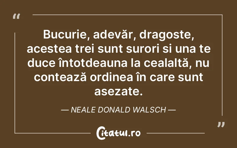 Bucurie, adevăr, dragoste, acestea trei sunt surori și una te duce întotdeauna la cealaltă, nu contează ordinea în care sunt așezate. Neale Donald Walsch