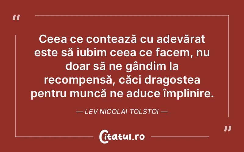 Ceea ce contează cu adevărat este să iubim ceea ce facem, nu doar să ne gândim la recompensă, căci dragostea pentru muncă ne aduce împlinire. Lev Nicolai Tolstoi