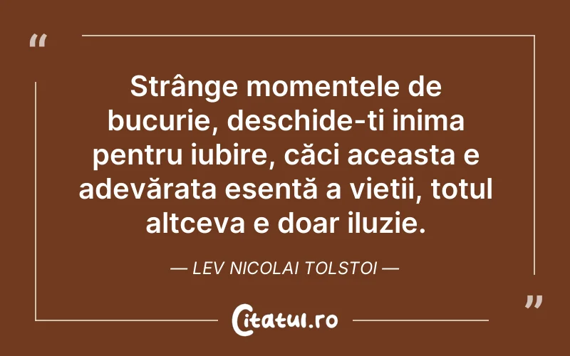 Strânge momentele de bucurie, deschide-ți inima pentru iubire, căci aceasta e adevărata esență a vieții, totul altceva e doar iluzie. Lev Nicolai Tolstoi