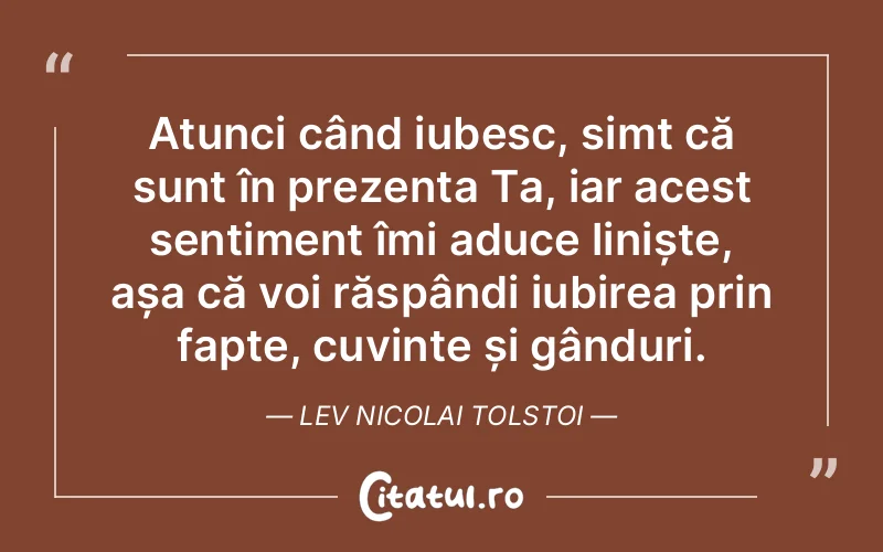 Atunci când iubesc, simt că sunt în prezența Ta, iar acest sentiment îmi aduce liniște, așa că voi răspândi iubirea prin fapte, cuvinte și gânduri. Lev Nicolai Tolstoi