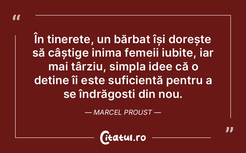 În tinerețe, un bărbat își dorește să câștige inima femeii iubite, iar mai târziu, simpla idee că o deține îi este suficientă pentru a se îndrăgosti din nou. Marcel Proust
