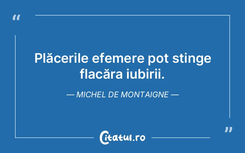Plăcerile efemere pot stinge flacăra iubirii. Michel de Montaigne