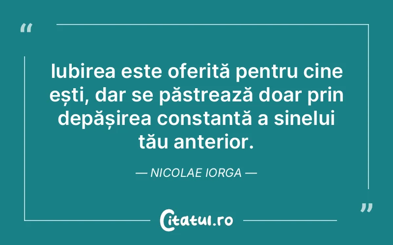 Iubirea este oferită pentru cine ești, dar se păstrează doar prin depășirea constantă a sinelui tău anterior. Nicolae Iorga