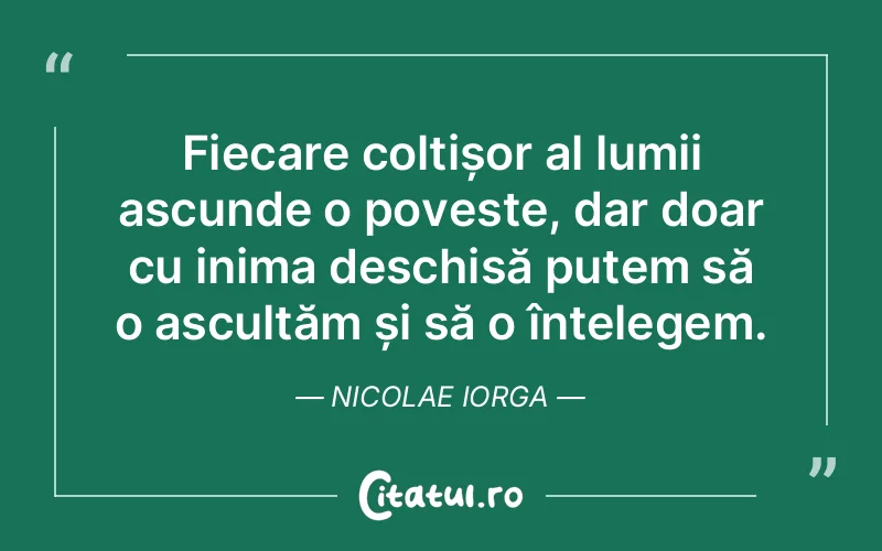 Fiecare colțișor al lumii ascunde o poveste, dar doar cu inima deschisă putem să o ascultăm și să o înțelegem. Nicolae Iorga