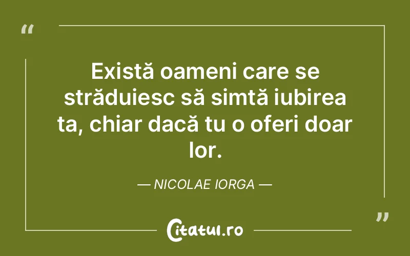 Există oameni care se străduiesc să simtă iubirea ta, chiar dacă tu o oferi doar lor. Nicolae Iorga