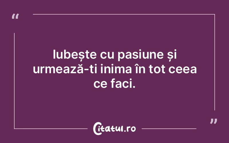 Iubește cu pasiune și urmează-ți inima în tot ceea ce faci.