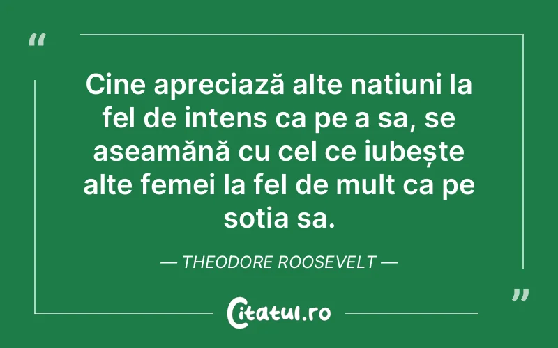 Cine apreciază alte națiuni la fel de intens ca pe a sa, se aseamănă cu cel ce iubește alte femei la fel de mult ca pe soția sa. Theodore Roosevelt