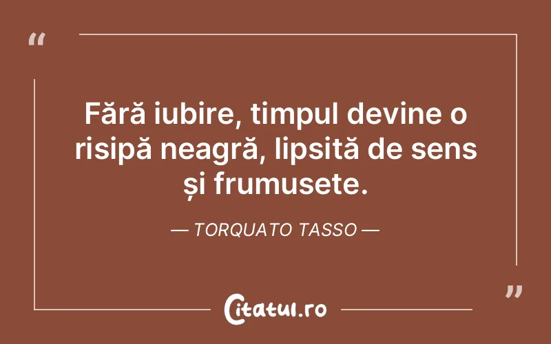 Fără iubire, timpul devine o risipă neagră, lipsită de sens și frumusețe. Torquato Tasso