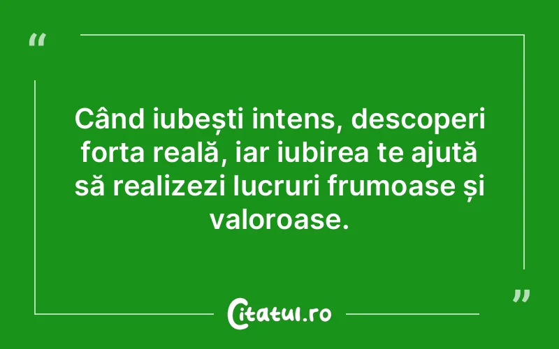 Când iubești intens, descoperi forța reală, iar iubirea te ajută să realizezi lucruri frumoase și valoroase.