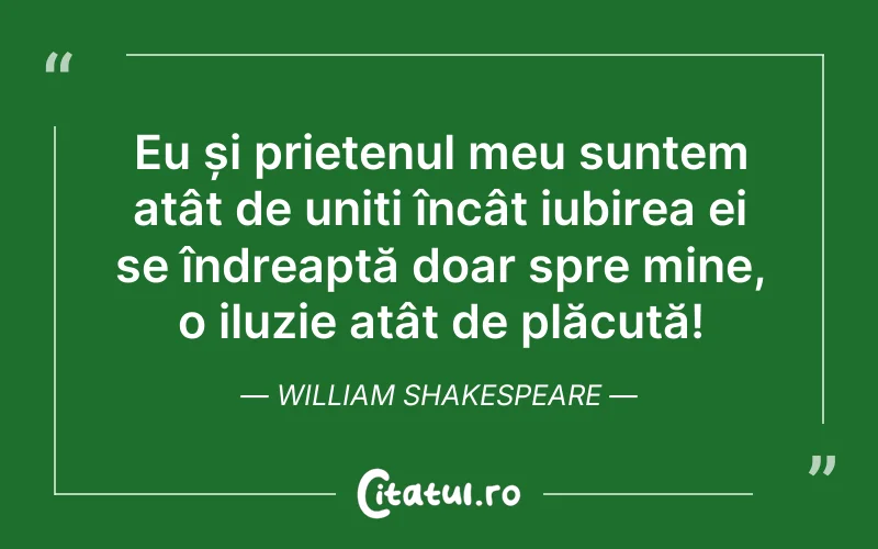 Eu și prietenul meu suntem atât de uniți încât iubirea ei se îndreaptă doar spre mine, o iluzie atât de plăcută! William Shakespeare