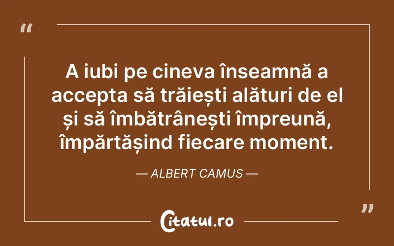 A iubi pe cineva înseamnă a accepta să trăiești alături de el și să îmbătrânești împreună, împărtășind fiecare moment. Albert Camus