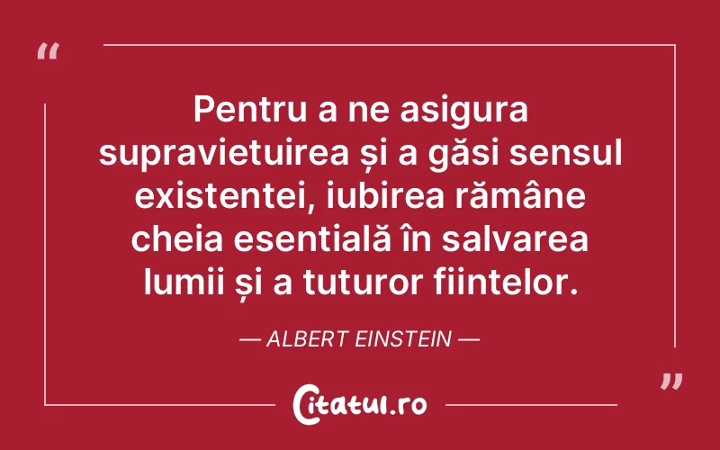 Pentru a ne asigura supraviețuirea și a găsi sensul existenței, iubirea rămâne cheia esențială în salvarea lumii și a tuturor ființelor. Albert Einstein