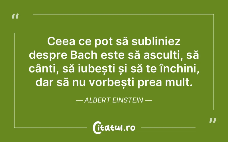 Ceea ce pot să subliniez despre Bach este să asculți, să cânți, să iubești și să te închini, dar să nu vorbești prea mult. Albert Einstein