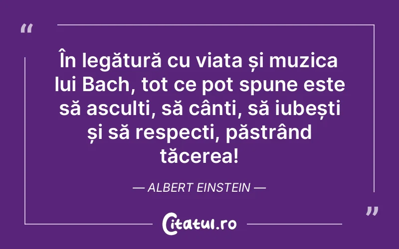 În legătură cu viața și muzica lui Bach, tot ce pot spune este să asculți, să cânți, să iubești și să respecți, păstrând tăcerea! Albert Einstein