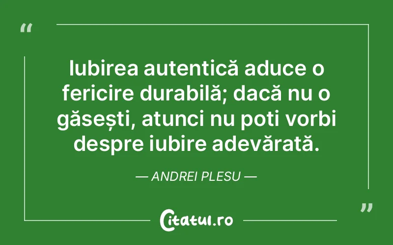 Iubirea autentică aduce o fericire durabilă; dacă nu o găsești, atunci nu poți vorbi despre iubire adevărată. Andrei Plesu