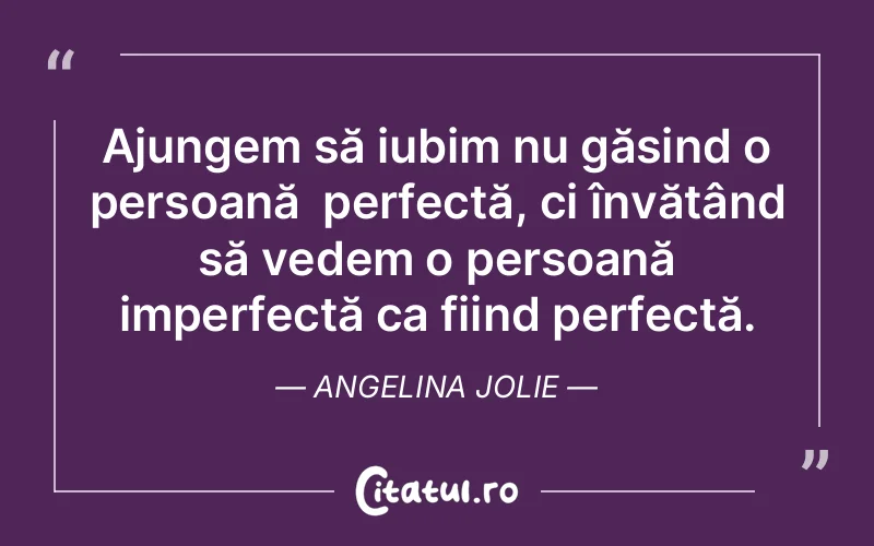 Ajungem să iubim nu găsind o persoană  perfectă, ci învățând să vedem o persoană imperfectă ca fiind perfectă. Angelina Jolie