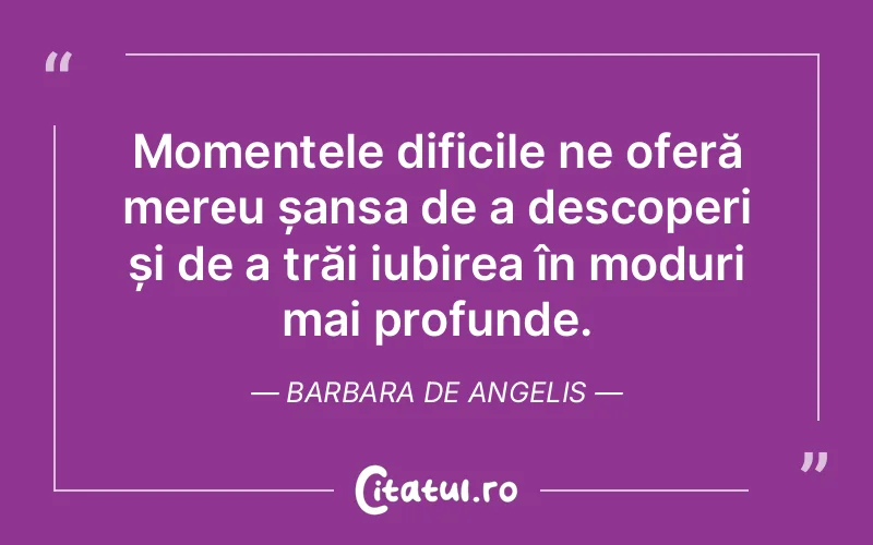 Momentele dificile ne oferă mereu șansa de a descoperi și de a trăi iubirea în moduri mai profunde. Barbara De Angelis
