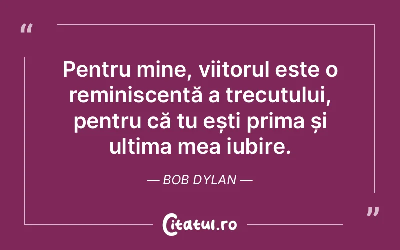 Pentru mine, viitorul este o reminiscență a trecutului, pentru că tu ești prima și ultima mea iubire. Bob Dylan