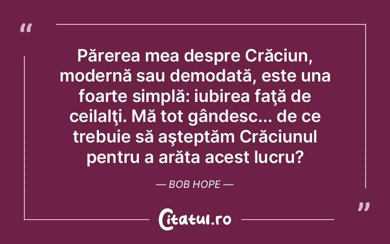 Părerea mea despre Crăciun, modernă sau demodată, este una foarte simplă: iubirea faţă de ceilalţi. Mă tot gândesc... de ce trebuie să aşteptăm Crăciunul pentru a arăta acest lucru?	Bob Hope