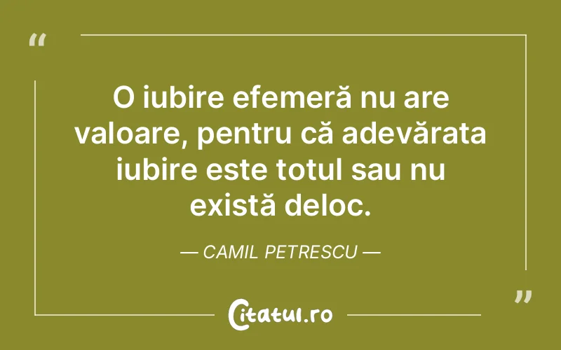 O iubire efemeră nu are valoare, pentru că adevărata iubire este totul sau nu există deloc. Camil Petrescu