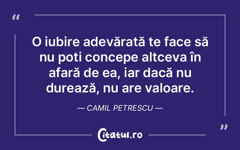 O iubire adevărată te face să nu poți concepe altceva în afară de ea, iar dacă nu durează, nu are valoare. Camil Petrescu