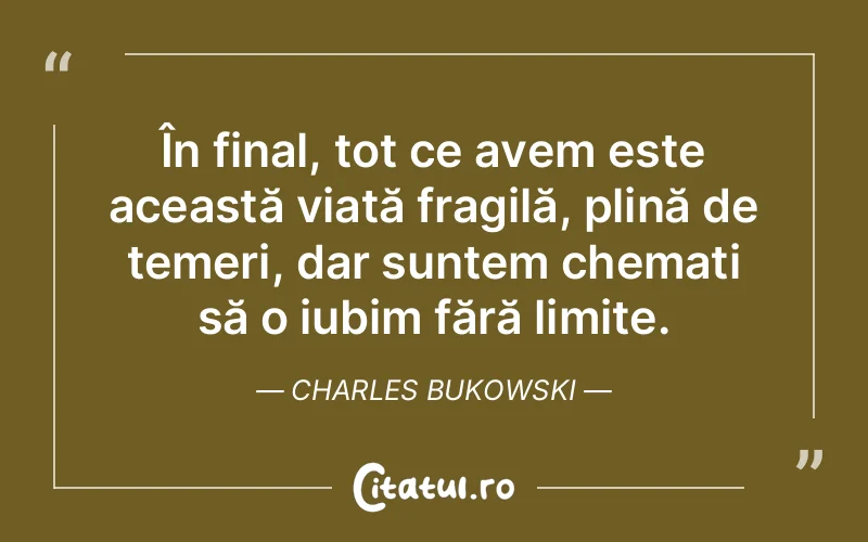 În final, tot ce avem este această viață fragilă, plină de temeri, dar suntem chemați să o iubim fără limite. Charles Bukowski