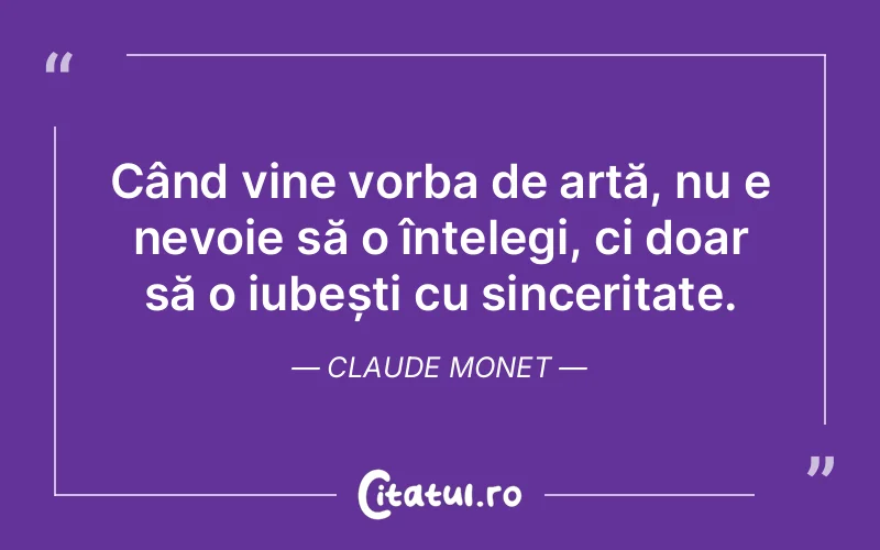 Când vine vorba de artă, nu e nevoie să o înțelegi, ci doar să o iubești cu sinceritate. Claude Monet