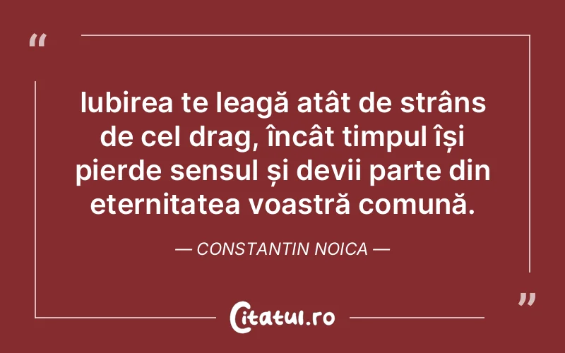 Iubirea te leagă atât de strâns de cel drag, încât timpul își pierde sensul și devii parte din eternitatea voastră comună. Constantin Noica