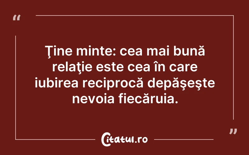 Ţine minte: cea mai bună relaţie este cea în care iubirea reciprocă depăşeşte nevoia fiecăruia.