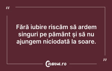 Citeste si: Fără iubire riscăm să ardem singuri pe p...