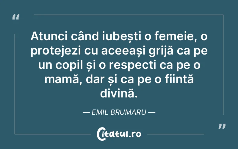 Atunci când iubești o femeie, o protejezi cu aceeași grijă ca pe un copil și o respecți ca pe o mamă, dar și ca pe o ființă divină. Emil Brumaru