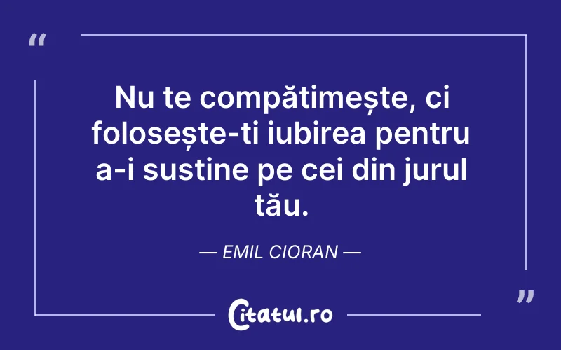 Nu te compătimește, ci folosește-ți iubirea pentru a-i susține pe cei din jurul tău. Emil Cioran