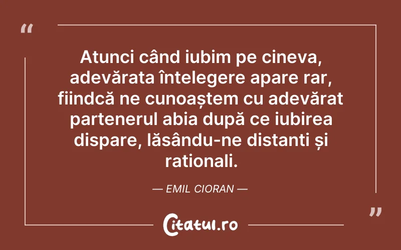 Atunci când iubim pe cineva, adevărata înțelegere apare rar, fiindcă ne cunoaștem cu adevărat partenerul abia după ce iubirea dispare, lăsându-ne distanți și raționali. Emil Cioran